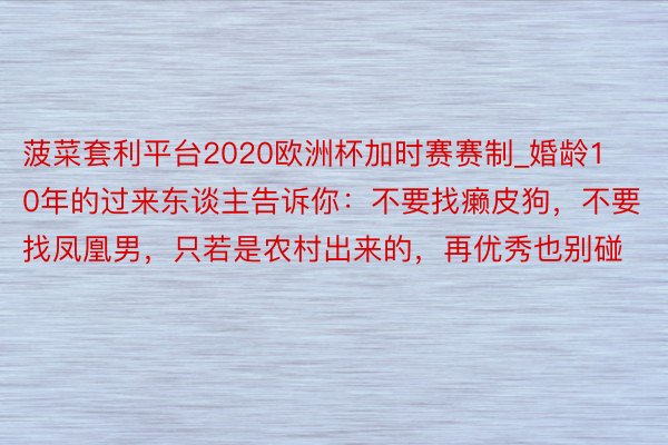 菠菜套利平台2020欧洲杯加时赛赛制_婚龄10年的过来东谈主告诉你：不要找癞皮狗，不要找凤凰男，只若是农村出来的，再优秀也别碰