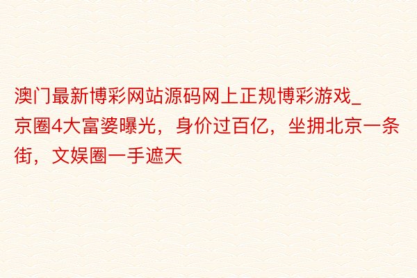 澳门最新博彩网站源码网上正规博彩游戏_京圈4大富婆曝光，身价过百亿，坐拥北京一条街，文娱圈一手遮天