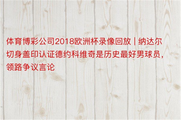 体育博彩公司2018欧洲杯录像回放 | 纳达尔切身盖印认证德约科维奇是历史最好男球员，领路争议言论