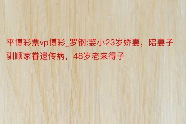 平博彩票vp博彩_罗钢:娶小23岁娇妻，陪妻子驯顺家眷遗传病，48岁老来得子