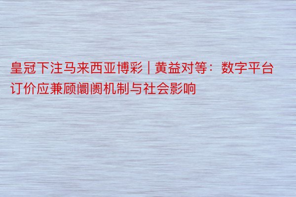 皇冠下注马来西亚博彩 | 黄益对等：数字平台订价应兼顾阛阓机制与社会影响